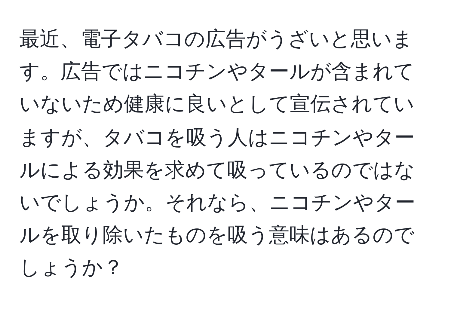 最近、電子タバコの広告がうざいと思います。広告ではニコチンやタールが含まれていないため健康に良いとして宣伝されていますが、タバコを吸う人はニコチンやタールによる効果を求めて吸っているのではないでしょうか。それなら、ニコチンやタールを取り除いたものを吸う意味はあるのでしょうか？