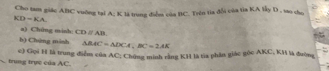 Cho tam giác ABC vuỡng tại A; K là trung điểm của BC. Trên tia đổi của tỉa KA lấy D , sao cho
KD=KA. 
a) Chứng minh: CDparallel AB. 
b) Chứng minh △ BAC=△ DCA, BC=2AK
c) Gọi H là trung điểm của AC; Chứng minh rằng KH là tia phân giác góc AKC, KH là đường 
trung trực của AC.