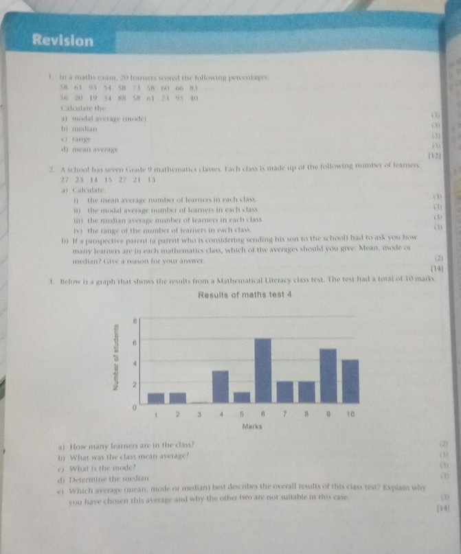 Revision 
1. In a maths exam, 20 learners scored the following percentages
58 61 95 S4 58 73 58 60 o6 83
56 20 19 34 88 58 61 24 95 40
Calculate the (3) (3) 
a) modal average (mode) 
b) median 
c) range (3) 
(3) 
d) mean average [12] 
2. A school has seven Grade 9 mathematics classes. Each class is made up of the following number of learners
27 23 14 15 27 21 13
a) Calculate: (3) 
i) the mean average number of learners in each class. 
it) the modal average number of learners in each class. 
(3) 
iii) the median average mumber of learners in each class. 
(3) 
iv) the range of the number of learners in each class. (3) 
b) If a prospective parent (a parent who is considering sending his son to the school) had to ask you how 
many learners are in each mathematics class, which of the averages should you give: Mean, mode or 
median? Give a reason for your answer. 
(2) 
3. Below is a graph that shows the resuits from a Mathematical Literacy class test. The test had a total of 10 marks 14 
a) How many learners are in the class? (3) 
b) What was the class mean average? (3) 
(3) 
c) What is the mode? (3) 
dj Determine the median 
e) Which average (mean, mode or median) best describes the overall results of this class test? Explai why 
you have chosen this average and why the other two are not suitable in this case. (3) 
[14]