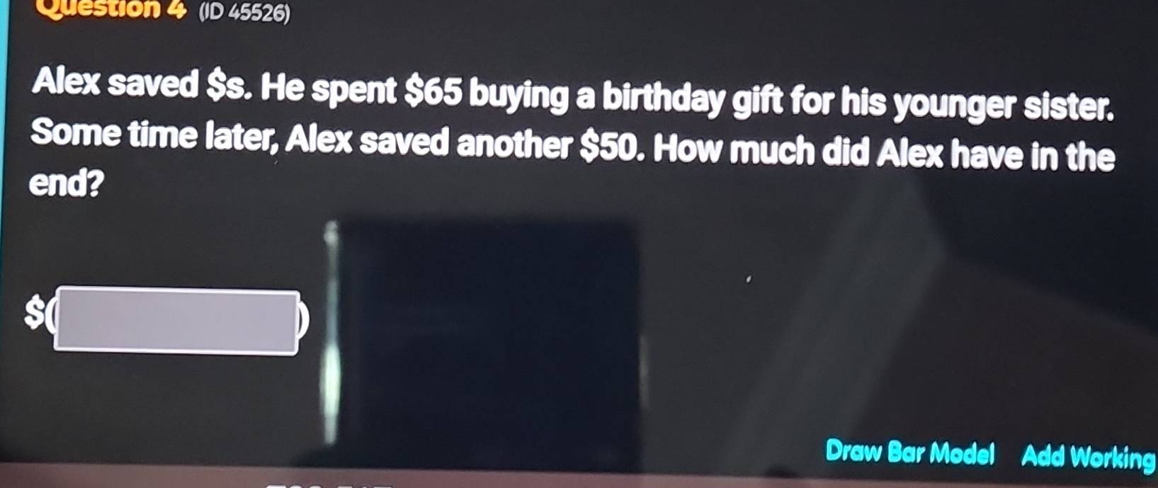 (ID 45526) 
Alex saved $s. He spent $65 buying a birthday gift for his younger sister. 
Some time later, Alex saved another $50. How much did Alex have in the 
end? 
Draw Bar Model Add Working