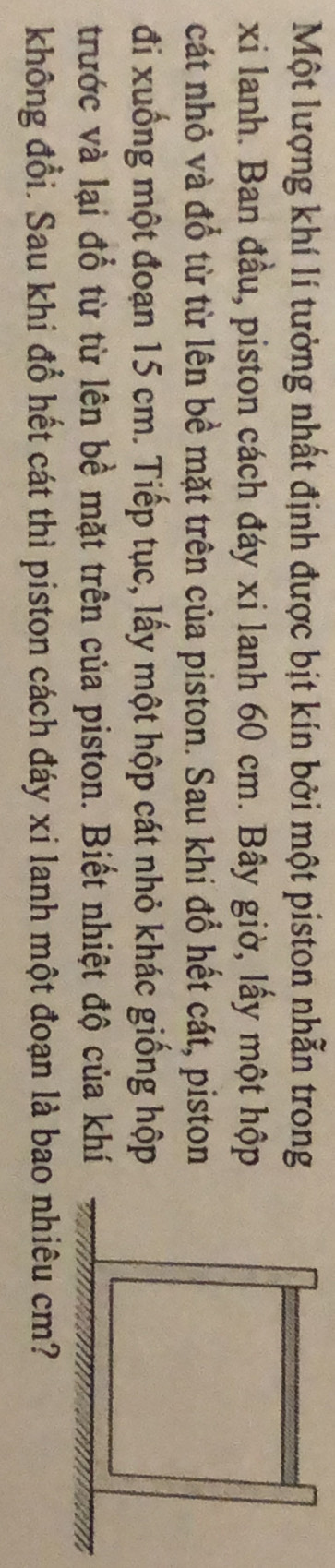 Một lượng khí lí tưởng nhất định được bịt kín bởi một piston nhẫn trong 
xi lanh. Ban đầu, piston cách đáy xi lanh 60 cm. Bây giờ, lấy một hộp 
cát nhỏ và đổ từ từ lên bề mặt trên của piston. Sau khi đổ hết cát, piston 
đi xuống một đoạn 15 cm. Tiếp tục, lấy một hộp cát nhỏ khác giống hộp 
trước và lại đổ từ từ lên bề mặt trên của piston. Biết nhiệt độ của khí 
không đổi. Sau khi đổ hết cát thì piston cách đáy xi lanh một đoạn là bao nhiêu cm?