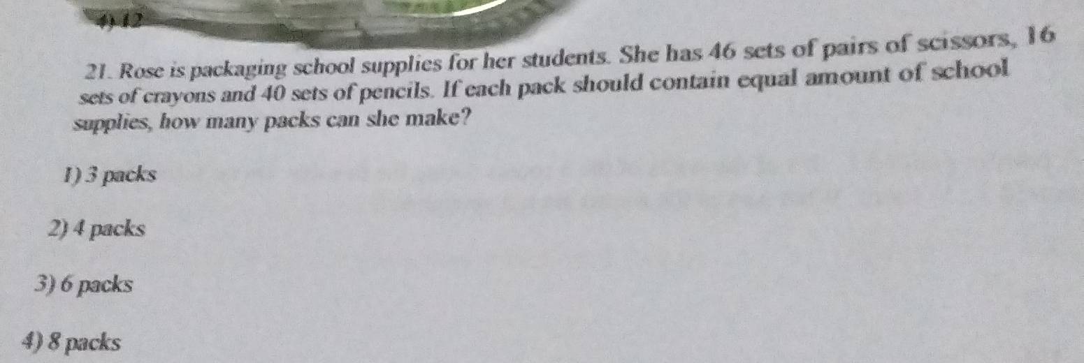 4) 12
21. Rose is packaging school supplies for her students. She has 46 sets of pairs of scissors, 16
sets of crayons and 40 sets of pencils. If each pack should contain equal amount of school
supplies, how many packs can she make?
1) 3 packs
2) 4 packs
3) 6 packs
4) 8 packs