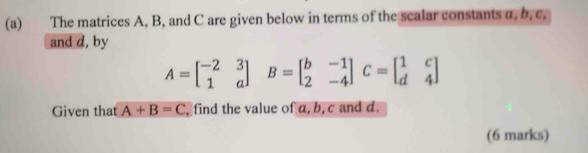 The matrices A, B, and C are given below in terms of the scalar constants a, b, c.
and d, by
A=beginbmatrix -2&3 1&aendbmatrix B=beginbmatrix b&-1 2&-4endbmatrix C=beginbmatrix 1&c d&4endbmatrix
Given that A+B=C , find the value of a, b, c and d.
(6 marks)