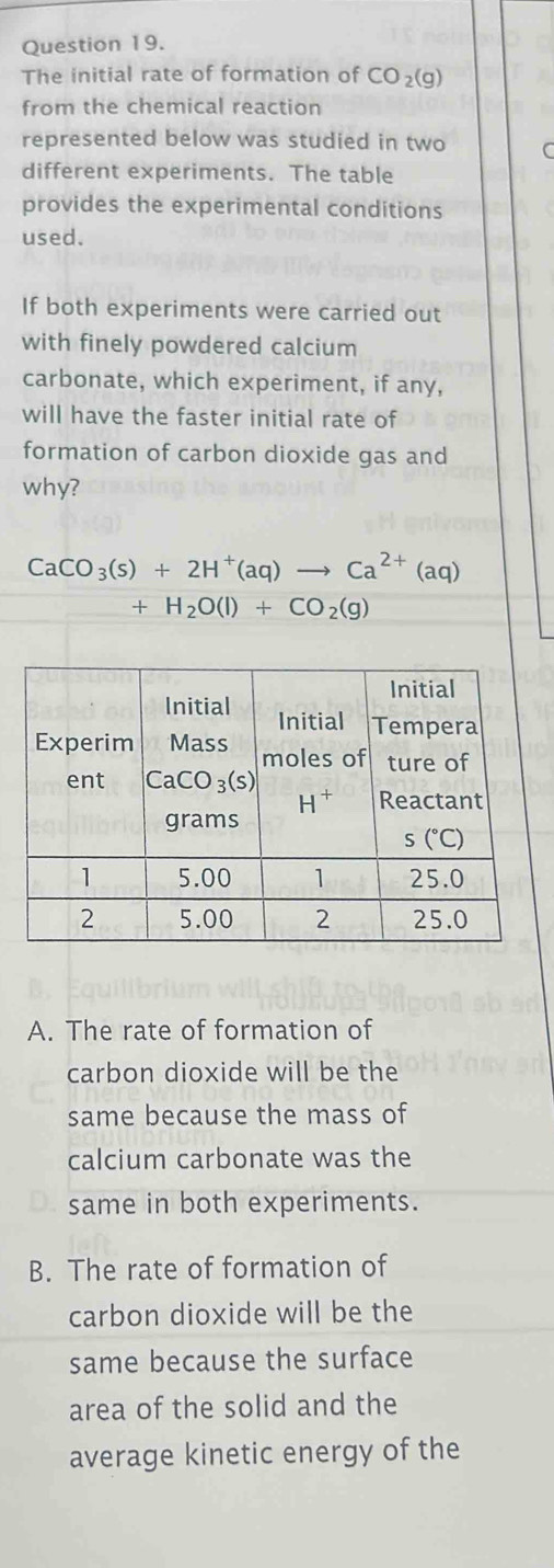 The initial rate of formation of CO_2(g)
from the chemical reaction
represented below was studied in two C
different experiments. The table
provides the experimental conditions
used.
If both experiments were carried out
with finely powdered calcium
carbonate, which experiment, if any,
will have the faster initial rate of
formation of carbon dioxide gas and
why?
CaCO_3(s)+2H^+(aq)to Ca^(2+)(aq)
+H_2O(l)+CO_2(g)
A. The rate of formation of
carbon dioxide will be the
same because the mass of
calcium carbonate was the
same in both experiments.
B. The rate of formation of
carbon dioxide will be the
same because the surface
area of the solid and the
average kinetic energy of the