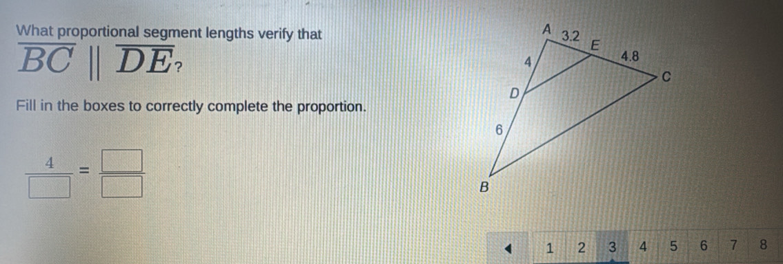 What proportional segment lengths verify that
overline BCbeginvmatrix endvmatrix overline DE
Fill in the boxes to correctly complete the proportion.
 4/□  = □ /□  
1 2 3 4 5 6 7 8