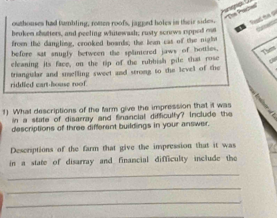 ''The Praches'' 
outhouses had tumbling, rotten roofs, jagged holes in their sides. 
Dead te 
broken shutters, and peeling whitewash; rusty screws ripped out I 
from the dangling, crooked boards; the lean cat of the night 
before sat snugly between the splintered jaws of bottles. 
The 
cleaning its face, on the tip of the rubbish pile that rose 
triangular and smelling sweet and strong to the level of the 
riddled cart-house roof. 
1) What descriptions of the farm give the impression that it was 
in a state of disarray and financial difficulty? Include the 
descriptions of three different buildings in your answer. 
Descriptions of the farm that give the impression that it was 
in a state of disarray and financial difficulty include the 
_ 
_ 
_