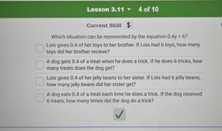 Lesson 3.11 4 of 10
Current Skill $
Which situation can be represented by the equation 0.4y=6 ?
Lois gives 0.4 of her toys to her brother. If Lois had 6 toys, how many
toys did her brother receive?
A dog gets 0.4 of a treat when he does a trick. If he does 6 tricks, how
many treats does the dog get?
Lois gives 0.4 of her jelly beans to her sister. If Lois had 6 jelly beans,
how many jelly beans did her sister get?
A dog eats 0.4 of a treat each time he does a trick. If the dog received
6 treats, how many times did the dog do a trick?