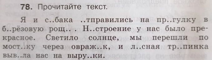 Прочиτайτе теκст. 
Я и с.бака тправились на пргулку в 
б.рёзовую рош.. Н.строение у нас было пре- 
красное. Светило солнце, мы перешли по 
мост.ку через овраж.к, и л.сная тр.пинка 
выB..лa HаC Hа вырy..ки.