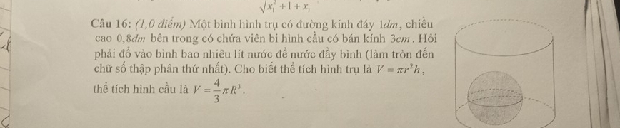 sqrt (x_1)^2+1+x_1
Câu 16: (1,0 điểm) Một bình hình trụ có đường kính đáy 1dm, chiều 
cao 0, 8dm bên trong có chứa viên bi hình cầu có bán kính 3cm. Hỏi 
phải đổ vào bình bao nhiêu lít nước để nước đầy bình (làm tròn đến 
chữ số thập phân thứ nhất). Cho biết thể tích hình trụ là V=π r^2h, 
thể tích hình cầu là V= 4/3 π R^3.