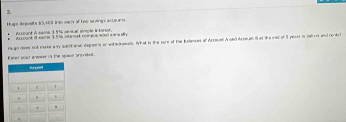 Hugo deposits $3,400 into each of two savings accounts. 
Account A earns 3.5% annual simple interest. 
Account B earns 3.5% interest compounded annually. 
Hugo does not make any additional deposits or withdrawals. What is the sum of the balances of Account A and Account B at the end of 5 years in dollars and cents? 
Enter your answer in the space provided. 
0