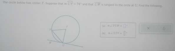 The circle below has center T. Suppose that m widehat UV=74° and that overline UW is tangent to the circle at ζ. Find the following. 
(a) m∠ VUW=□° × 5 
(b) m∠ UTV=□°