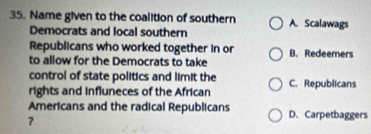 Name given to the coalition of southern A. Scalawags
Democrats and local southern
Republicans who worked together in or B. Redeemers
to allow for the Democrats to take
control of state politics and limit the
C. Republicans
rights and influneces of the African
Americans and the radical Republicans D. Carpetbaggers
？