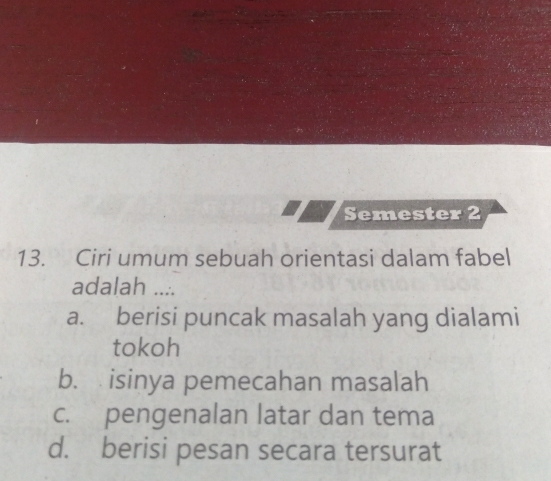 Semester 2
13. Ciri umum sebuah orientasi dalam fabel
adalah ....
a. berisi puncak masalah yang dialami
tokoh
b. isinya pemecahan masalah
c. pengenalan latar dan tema
d. berisi pesan secara tersurat