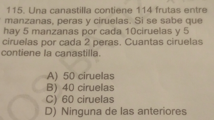 Una canastilla contiene 114 frutas entre
manzanas, peras y ciruelas. Si se sabe que
hay 5 manzanas por cada 10ciruelas y 5
ciruelas por cada 2 peras. Cuantas ciruelas
contiene la canastilla.
A) 50 ciruelas
B) 40 ciruelas
C) 60 ciruelas
D) Ninguna de las anteriores