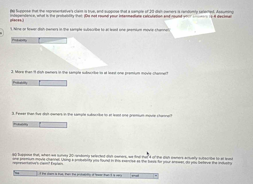 Suppose that the representative's claim is true, and suppose that a sample of 20 dish owners is randomly selected. Assuming 
independence, what is the probability that: (Do not round your intermediate calculation and round your answers to 4 decimal 
places.) 
1. Nine or fewer dish owners in the sample subscribe to at least one premium movie channel? 
Probability 
2. More than 11 dish owners in the sample subscribe to at least one premium movie channel? 
Probability 
3. Fewer than five dish owners in the sample subscribe to at least one premium movie channel? 
Probability 
(c) Suppose that, when we survey 20 randomly selected dish owners, we find that 4 of the dish owners actually subscribe to at least 
one premium movie channel. Using a probability you found in this exercise as the basis for your answer, do you believe the industry 
representative's claim? Explain. 
Yes ; if the claim is true, then the probability of fewer than 5 is very small