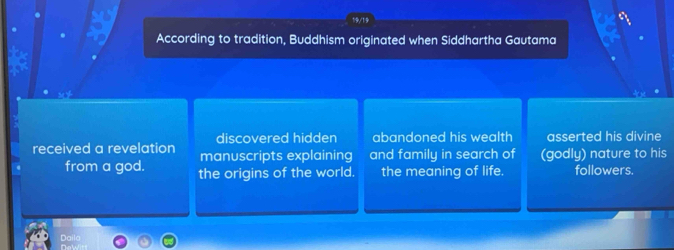 19/19
According to tradition, Buddhism originated when Siddhartha Gautama
discovered hidden abandoned his wealth asserted his divine
received a revelation manuscripts explaining and family in search of (godly) nature to his
from a god. the origins of the world. the meaning of life. followers.