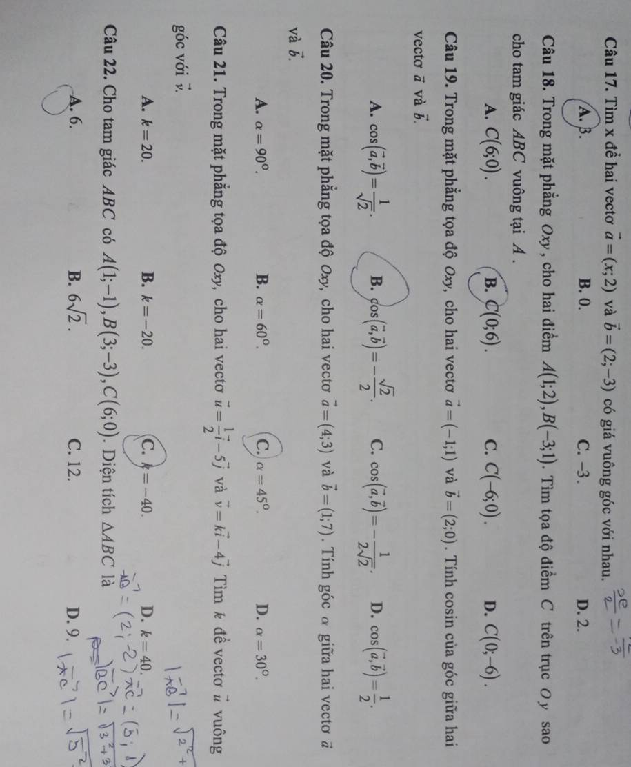 Tìm x để hai vectơ vector a=(x;2) và vector b=(2;-3) có giá vuông góc với nhau.
A. B. B. 0. C. -3. D. 2.
Câu 18. Trong mặt phẳng Oxy, cho hai điểm A(1;2),B(-3;1). Tìm tọa độ điểm C trên trục O y sao
cho tam giác ABC vuông tại A .
A. C(6;0). B. C(0;6). C. C(-6;0). D. C(0;-6).
Câu 19. Trong mặt phẳng tọa độ Oxy, cho hai vectơ vector a=(-1;1) và vector b=(2;0). Tính cosin của góc giữa hai
vecto vector a và vector b.
A. cos (vector a,vector b)= 1/sqrt(2) . B. cos (vector a,vector b)=- sqrt(2)/2 . C. cos (vector a,vector b)=- 1/2sqrt(2) . D. cos (vector a,vector b)= 1/2 .
Câu 20. Trong mặt phẳng tọa độ Oxy, cho hai vectơ vector a=(4;3) và vector b=(1;7).  Tính góc α giữa hai vectơ đ
và vector b.
A. alpha =90°. B. alpha =60°. C. alpha =45°. D. alpha =30°.
Câu 21. Trong mặt phẳng tọa độ Oxy, cho hai vectơ vector u= 1/2 vector i-5vector j và vector v=kvector i-4vector j ìm k đề vectơ # vuông
góc với vector v.
A. k=20. B. k=-20. C. k=-40. D. k=40.
Câu 22. Cho tam giác ABC có A(1;-1),B(3;-3),C(6;0). Diện tích △ ABC là
A. 6. B. 6sqrt(2). C. 12. D. 9.