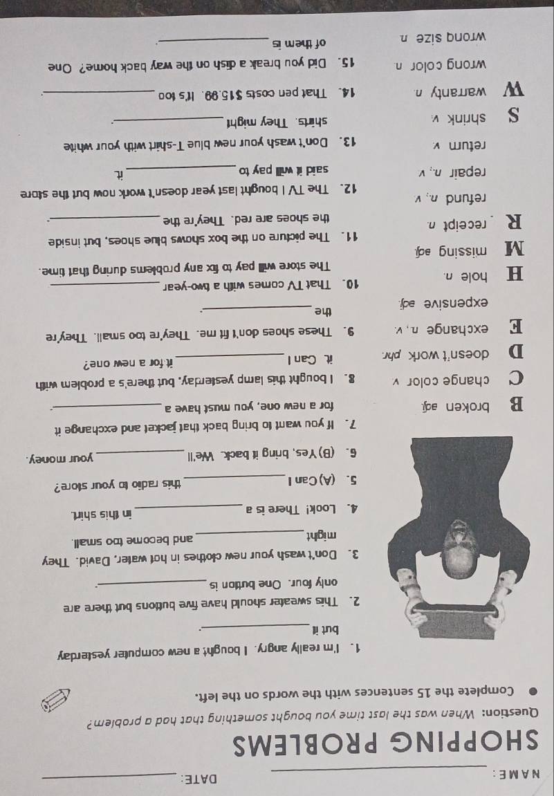 A M E : _DATE:_
SHOPPING PROBLEMS
Question: When was the last time you bought something that had a problem?
Complete the 15 sentences with the words on the left.
1. I'm really angry. I bought a new computer yesterday
but ill_ .
2. This sweater should have five buttons but there are
only four. One bution is_
.
3. Don't wash your new clothes in hot water, David. They
might_ and become too small.
4. Look! There is a in this shirt.
5. (A)CanI_ this radio to your store?
6. (B)Yes, bring it back. We'll_ your money.
7. If you want to bring back that jacket and exchange it
B broken a. for a new one, you must have a_
C change color v 8. I bought this lamp yesterday, but there's a problem with
D doesn't work phy. it Can I_ it for a new one?
E exchange n , v. 9. These shoes don't fit me. They're too small. They're
expensive ad. the_
H hole n. 10. That TV comes with a two-year_
The store will pay to fix any problems during that time.
M missing ed.
11. The picture on the box shows blue shoes, but inside
R receipt n.
the shoes are red. They're the_
refund n. v
12. The TV I bought last year doesn't work now but the store
repair n., v said it will pay to_
it
return v
13. Don't wash your new blue T-shirt with your white
s shrink shirts. They might_
∴
w warranty n 14. That pen costs $15.99. It's too_
wrong color n 15. Did you break a dish on the way back home? One
wronq size n of them is_