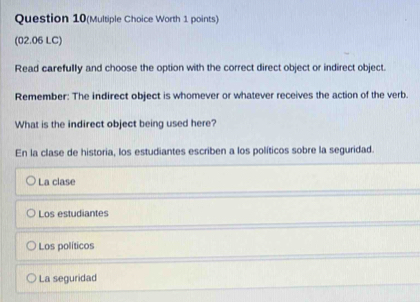 Question 10(Multiple Choice Worth 1 points)
(02.06 LC)
Read carefully and choose the option with the correct direct object or indirect object.
Remember: The indirect object is whomever or whatever receives the action of the verb.
What is the indirect object being used here?
En la clase de historia, los estudiantes escriben a los políticos sobre la seguridad.
La clase
Los estudiantes
Los políticos
La seguridad