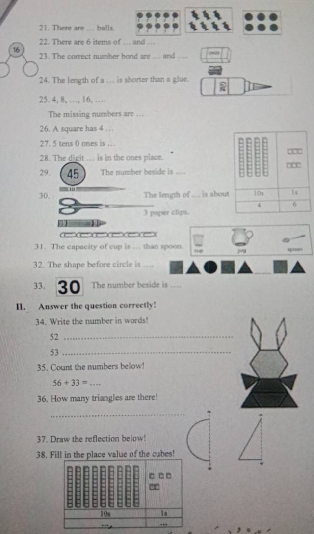 There are … balls. 
22. There are 6 items of … and … 
16 
23. The correct number bond are … and … 
24. The length of a … is shorter than a glue. 
25. 4, 8, …, 16, … 
The missing numbers are ... 
26. A square has 4 … 
27. 5 tens 0 ones is … 
28. The digit . is in the ones place. 
29. 45 The number beside is .... 
30. The length of …. is ab 
3 paper clips. 
31. The capacity of cup is … than spoon. 0p jug spoon 
32. The shape before circle is .... 
33. 30 The number beside is …. 
II. Answer the question correctly! 
34. Write the number in words! 
52_ 
53_ 
35. Count the numbers below!
56+33= _ 
36. How many triangles are there! 
_ 
37. Draw the reflection below! 
38. Fill in the place value of the cubes!