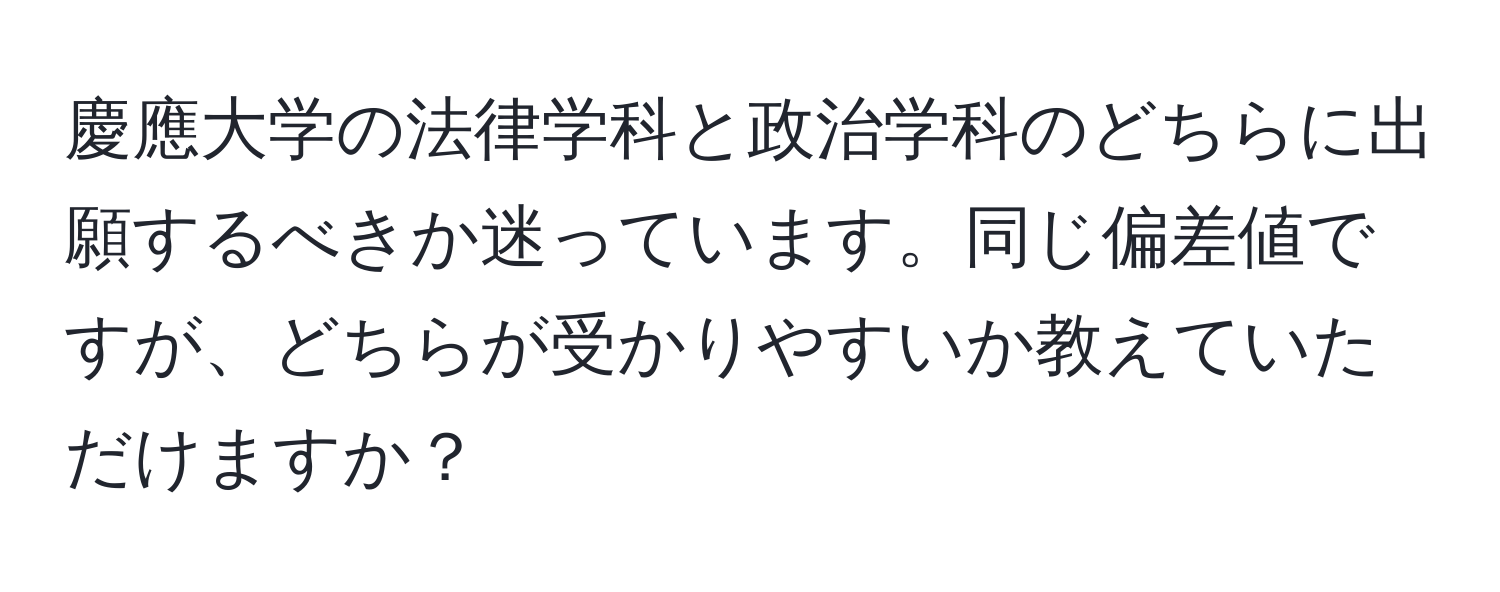 慶應大学の法律学科と政治学科のどちらに出願するべきか迷っています。同じ偏差値ですが、どちらが受かりやすいか教えていただけますか？