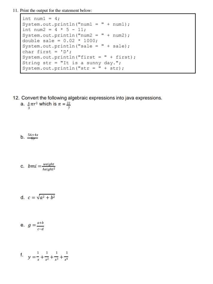 Print the output for the statement below: 
int num1=4; 
System.out.print 1n a (''num1=''+num1); 
int num2 =4*5-11; 
System.out.print] tln (''num2=''+num2); 
double sa 1e=0.02*1000; 
System.out.println("sale =''+sale); 
char fi rs t ='D'; 
System.out. println (''first=''+first); 
String s stx=''Iti is a sunny day."; 
System.out. orintln (''str=''+str); 
12. Convert the following algebraic expressions into java expressions. 
a.  4/3 π r^3 which is π = 22/7 
b.  (56+4x)/6y 
C. bmi= weight/height^2 
d. c=sqrt(a^2+b^2)
e. g= (a+b)/c-d 
f. y= 1/x + 1/x^2 + 1/x^3 + 1/x^4 