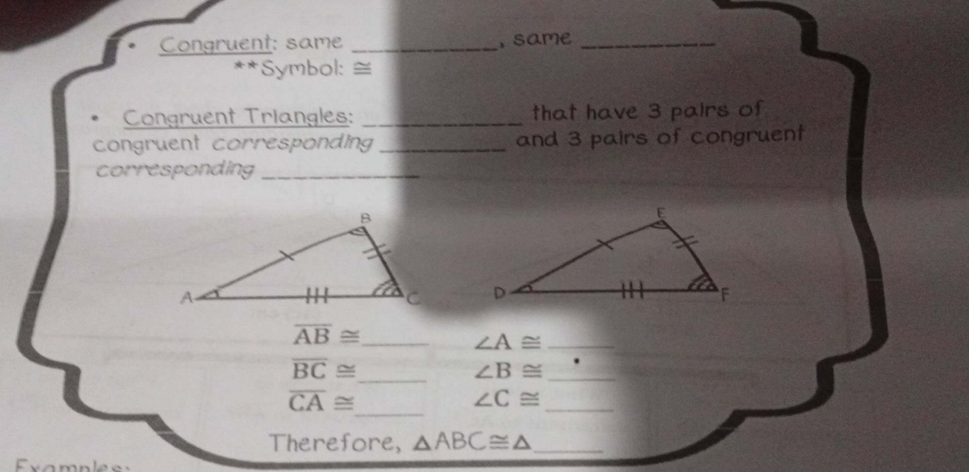 Congruent: same _, same_ 
*Symbol: ≅ 
Congruent Triangles: _that have 3 palrs of 
congruent corresponding _and 3 pairs of congruent 
corresponding_
overline AB≌ _
∠ A≌ _
overline BC≌ _
∠ B≌ _ 
_
overline CA≌
_
∠ C≌
Therefore, △ ABC≌ △ _ 
xamples