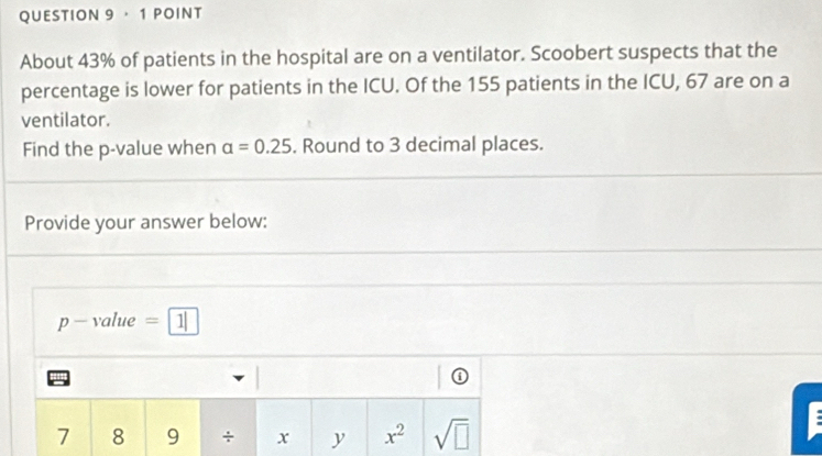 ， 1 POINT 
About 43% of patients in the hospital are on a ventilator. Scoobert suspects that the 
percentage is lower for patients in the ICU. Of the 155 patients in the ICU, 67 are on a 
ventilator. 
Find the p -value when alpha =0.25. Round to 3 decimal places. 
Provide your answer below:
p - value =1|
7 8 9 + x y x^2 sqrt(□ )