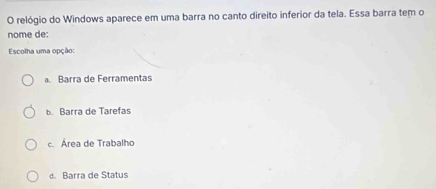 relógio do Windows aparece em uma barra no canto direito inferior da tela. Essa barra tem o
nome de:
Escolha uma opção:
a. Barra de Ferramentas
b. Barra de Tarefas
c. Área de Trabalho
d. Barra de Status