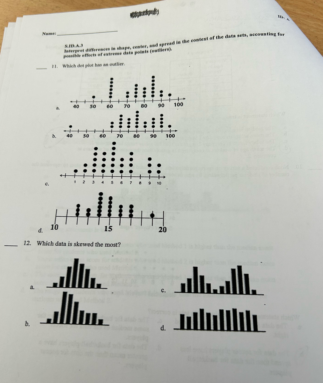 ID: A
Name:
_
Interpret differences in shape, center, and spread in the context of the data sets, accounting for
S.ID.A.3
possible effects of extreme data points (outliers).
_
11. Which dot plot has an outlier.
a
b.
c.
d.
_12. Which data is skewed the most?
a
c.
b.
d.