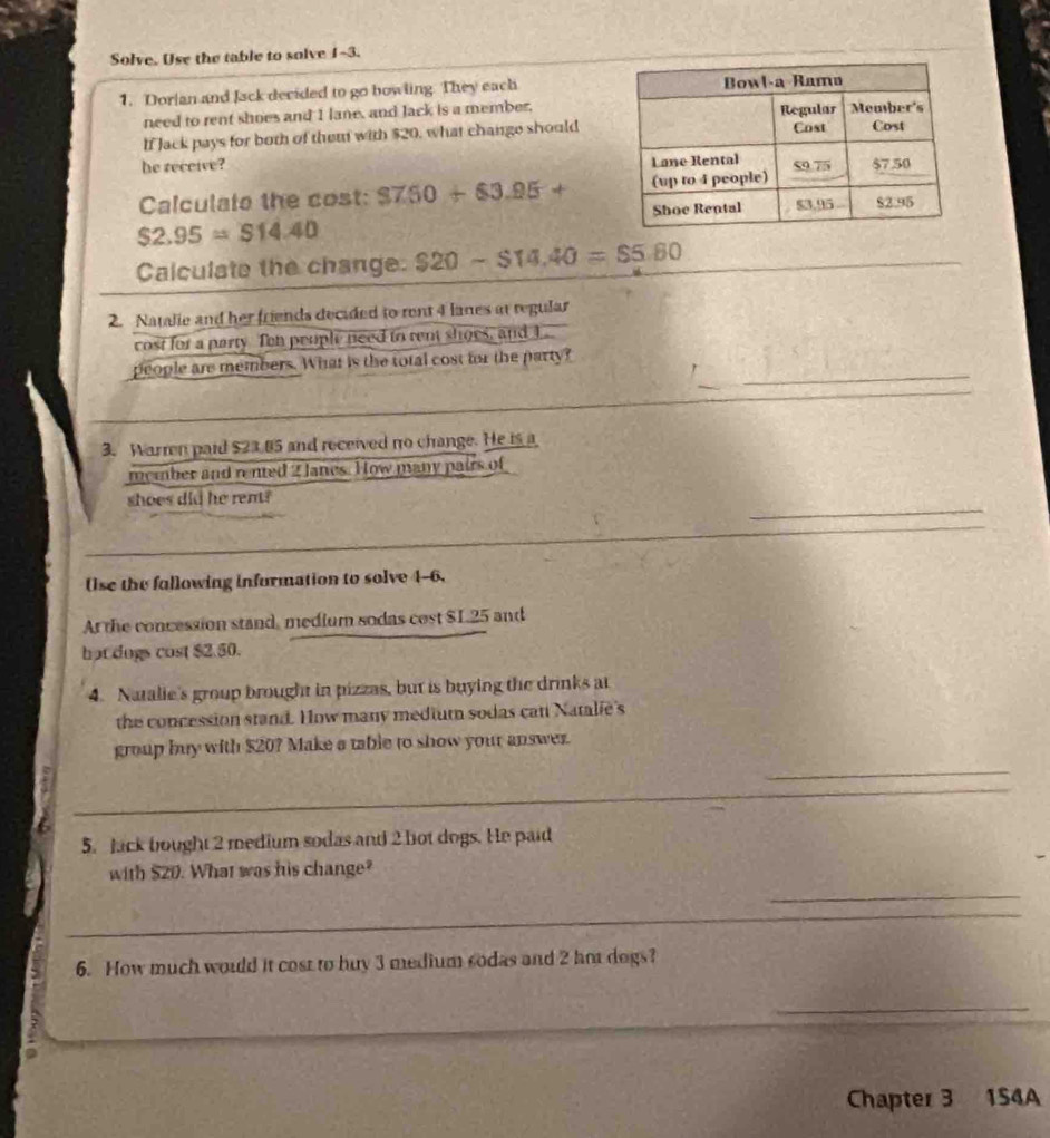 Solve. Use the table to solve 1-3. 
1. Dorlan and Jack decided to go bowling. They each 
need to rent shoes and 1 lane, and Jack is a member. 
If Jack pays for both of them with $20, what change should 
he receive? 
Calculate the cost: $7.50+$3.95+
$2.95=$14.40
Calculate the change $20-$14.40=$5.60
_ 
2. Natalie and her friends decided to rent 4 lanes at regular 
cost for a party Ten people need to ren shoes, and I_ 
_ 
people are members. What is the total cost for the party? 
3. Warrn paid $23.85 and received no change. He is a 
member and rented 2 Janes. How many pairs of 
_ 
shoes did he rent? 
_ 
Use the fallowing information to solve 4-6, 
At the concession stand, medium sodas cost $L.25 and 
hot dogs cost $2.50. 
4. Natalie's group brought in pizzas, but is buying the drinks at 
the concession stand. How many medium sodas catt Natalie's 
group buy with $20? Make a table to show your answer. 
_ 
_ 
_ 
_ 
5. Jack bought 2 medium sodas and 2 lot dogs. He paid 
with $20. What was his change? 
_ 
__ 
6. How much would it cost to buy 3 medium sodas and 2 ho degs? 
_ 
Chapter 3 1S4A