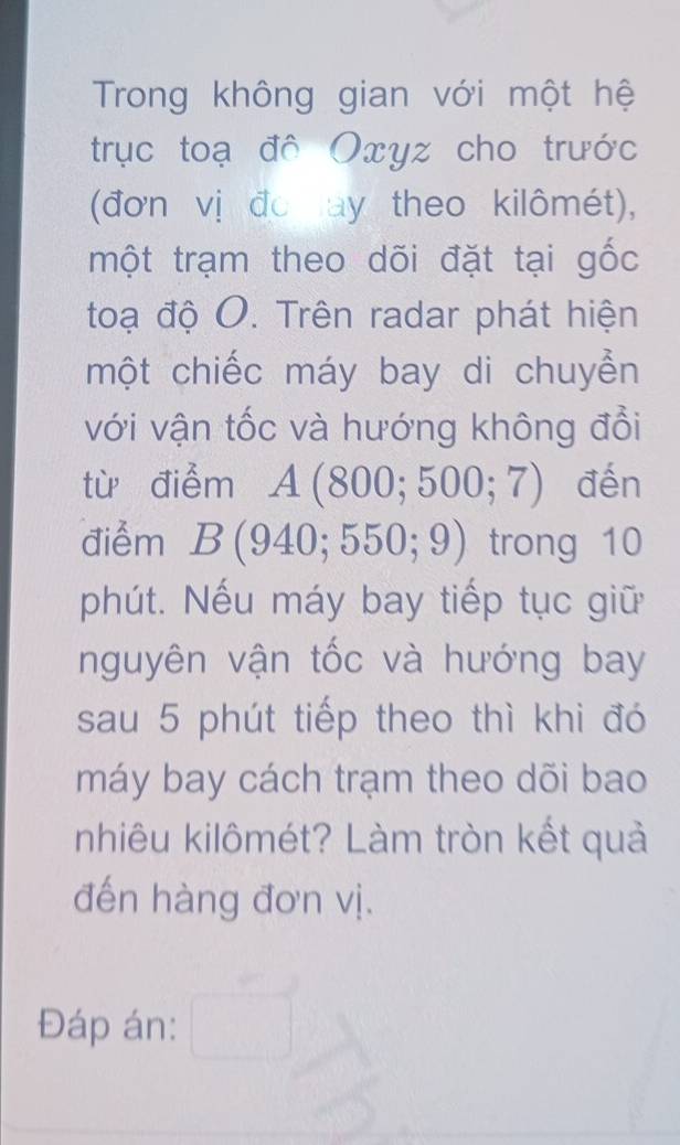 Trong không gian với một hệ 
trục toạ đô Oxyz cho trước 
(đơn vị đo ay theo kilômét), 
một trạm theo dõi đặt tại gốc 
toạ độ O. Trên radar phát hiện 
một chiếc máy bay di chuyển 
với vận tốc và hướng không đổi 
từ điểm A(800;500;7) đến 
điểm B(940;550;9) trong 10
phút. Nếu máy bay tiếp tục giữ 
nguyên vận tốc và hướng bay 
sau 5 phút tiếp theo thì khi đó 
máy bay cách trạm theo dõi bao 
nhiêu kilômét? Làm tròn kết quả 
đến hàng đơn vị. 
Đáp án: