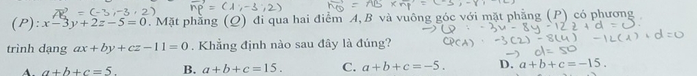 x-3y+2z-5=0. Mặt phẳng (Q) đi qua hai điểm A, B và vuông góc với mã P) có phương
trình dạng ax+by+cz-11=0. Khẳng định nào sau đây là đúng?
A. a+b+c=5. B. a+b+c=15. C. a+b+c=-5. D. a+b+c=-15.