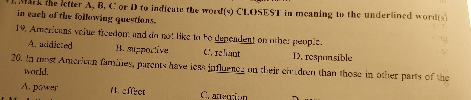 Mark the letter A, B, C or D to indicate the word(s) CLOSEST in meaning to the underlined word
in each of the following questions.
19. Americans value freedom and do not like to be dependent on other people.
A. addicted B. supportive C. reliant
D. responsible
20. In most American families, parents have less influence on their children than those in other parts of the
world.
A. power B. effect C. attention