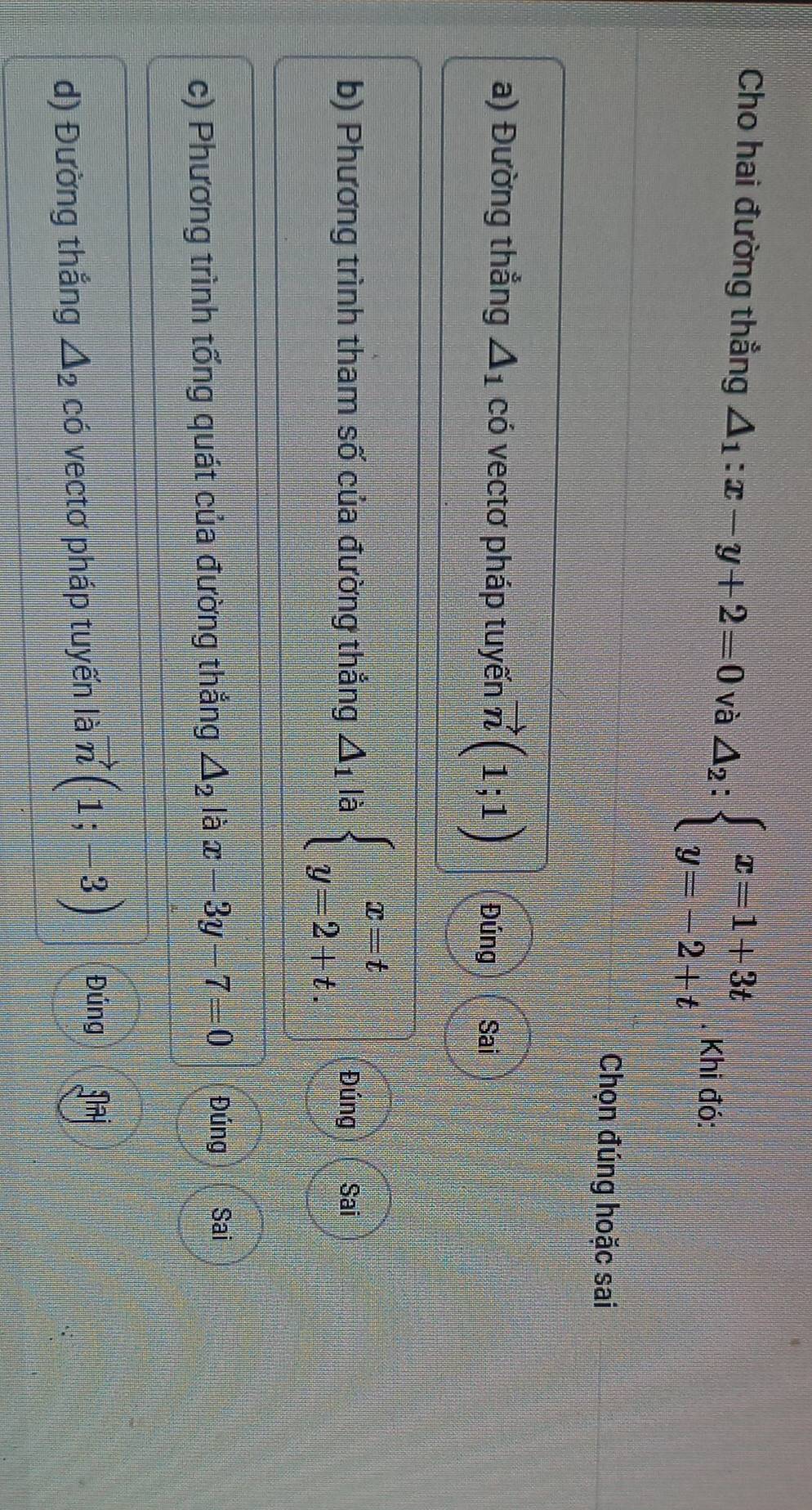 Cho hai đường thẳng △ _1:x-y+2=0 và △ _2:beginarrayl x=1+3t y=-2+tendarray. Khi đó:
Chọn đúng hoặc sai
a) Đường thẳng △ _1 có vectơ pháp tuyến vector n(1;1) Đúng Sai
b) Phương trình tham số của đường thẳng △ _1 là beginarrayl x=t y=2+t.endarray. Đúng Sai
c) Phương trình tổng quát của đường thắng △ _2 là x-3y-7=0 Đúng Sai
d) Đường thắng △ _2 có vectơ pháp tuyến là vector n(1;-3) Đúng gaj