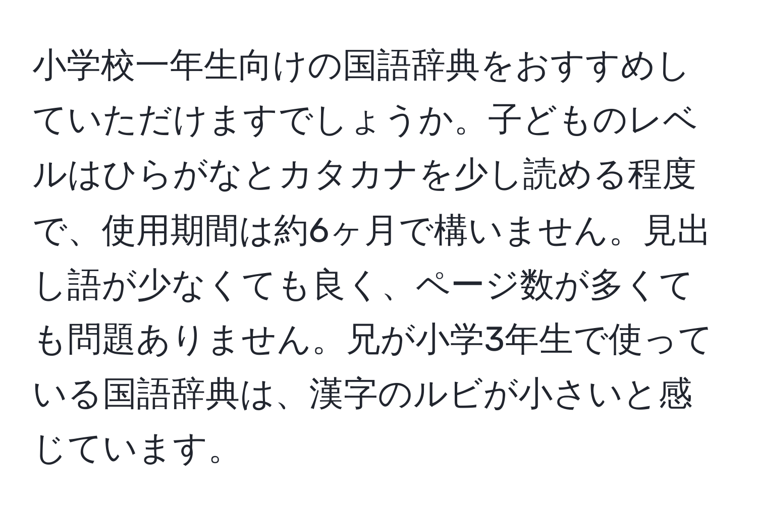 小学校一年生向けの国語辞典をおすすめしていただけますでしょうか。子どものレベルはひらがなとカタカナを少し読める程度で、使用期間は約6ヶ月で構いません。見出し語が少なくても良く、ページ数が多くても問題ありません。兄が小学3年生で使っている国語辞典は、漢字のルビが小さいと感じています。