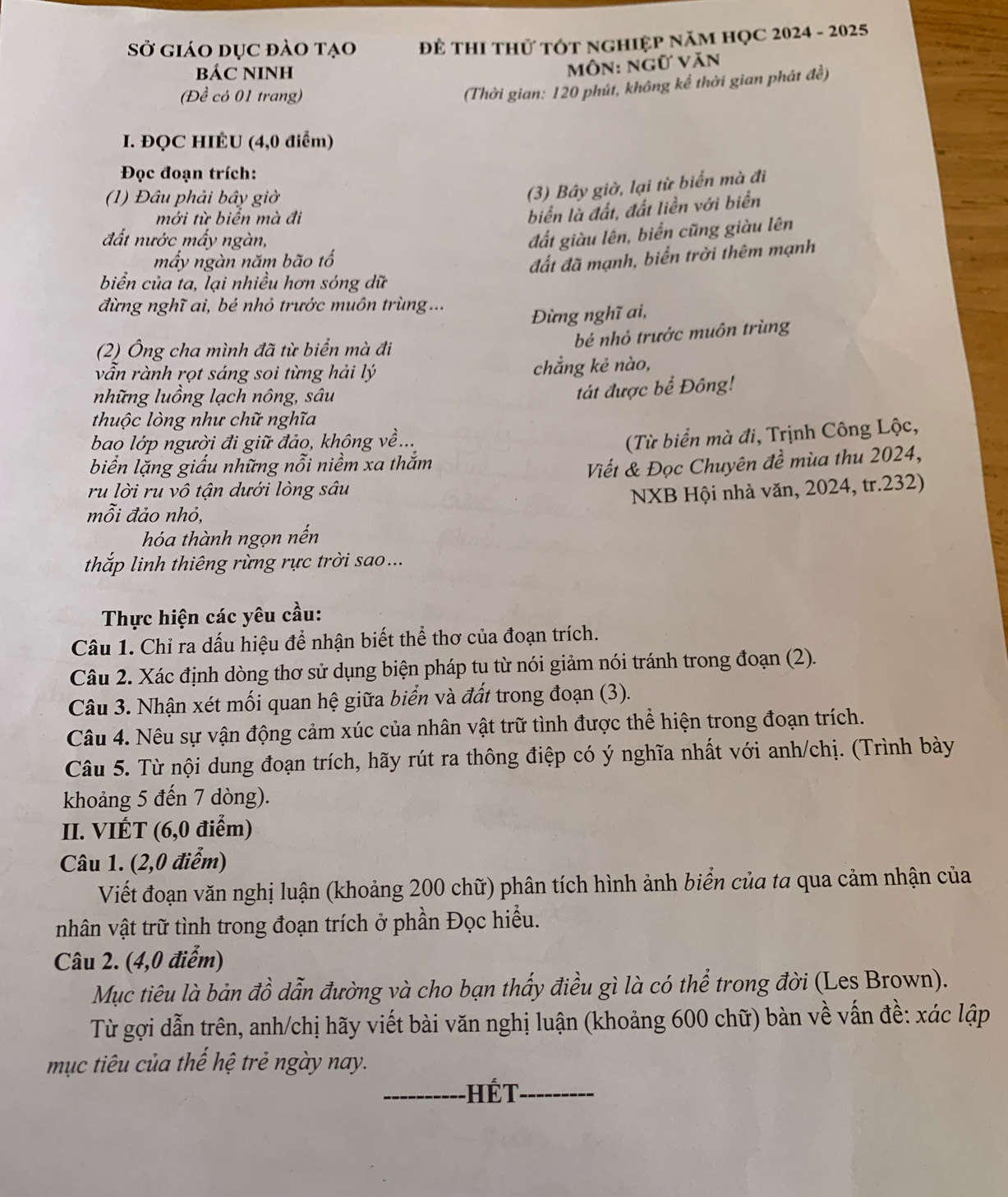 Sở giáo dục đào tạo ĐÊ THI THử TÓT NGHIệP NăM HỌC 2024 - 2025
BÁC NINH
môn: ngữ văn
(Đề có 01 trang)
(Thời gian: 120 phút, không kể thời gian phát đề)
I. ĐQC HIÉU (4,0 điểm)
Đọc đoạn trích:
(1) Đâu phải bây giờ
(3) Bây giờ, lại từ biển mà đi
mới từ biển mà đi
biển là đất, đất liền với biển
đất nước mấy ngàn,
đất giàu lên, biển cũng giàu lên
mấy ngàn năm bão tổ đất đã mạnh, biển trời thêm mạnh
biển của ta, lại nhiều hơn sóng dữ
đừng nghĩ ai, bé nhỏ trước muôn trùng ...
Đừng nghĩ ai,
bé nhỏ trước muôn trùng
(2) Ông cha mình đã từ biển mà đi
vẫn rành rọt sáng soi từng hải lý chẳng kẻ nào,
những luồng lạch nông, sâu
tát được bể Đông!
thuộc lòng như chữ nghĩa
bao lớp người đi giữ đảo, không về...
biển lặng giấu những nỗi niềm xa thắm  (Từ biển mà đi, Trịnh Công Lộc,
Viết & Đọc Chuyên đề mùa thu 2024,
ru lời ru vô tận dưới lòng sâu
NXB Hội nhà văn, 2024, tr.232)
mỗi đảo nhỏ,
hóa thành ngọn nến
thắp linh thiêng rừng rực trời sao ...
Thực hiện các yêu cầu:
Câu 1. Chỉ ra dấu hiệu để nhận biết thể thơ của đoạn trích.
Câu 2. Xác định dòng thơ sử dụng biện pháp tu từ nói giảm nói tránh trong đoạn (2).
Câu 3. Nhận xét mối quan hệ giữa biển và đất trong đoạn (3).
Câu 4. Nêu sự vận động cảm xúc của nhân vật trữ tình được thể hiện trong đoạn trích.
Câu 5. Từ nội dung đoạn trích, hãy rút ra thông điệp có ý nghĩa nhất với anh/chị. (Trình bày
khoảng 5 đến 7 dòng).
II. VIÉT (6,0 điểm)
Câu 1. (2,0 điểm)
Viết đoạn văn nghị luận (khoảng 200 chữ) phân tích hình ảnh biển của ta qua cảm nhận của
nhân vật trữ tình trong đoạn trích ở phần Đọc hiểu.
Câu 2. (4,0 điểm)
Mục tiêu là bản đồ dẫn đường và cho bạn thấy điều gì là có thể trong đời (Les Brown).
Từ gợi dẫn trên, anh/chị hãy viết bài văn nghị luận (khoảng 600 chữ) bàn về vấn đề: xác lập
mục tiêu của thế hệ trẻ ngày nay.
_Hết_