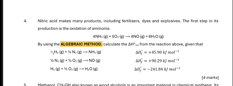 Nitric acid makes many products, including fertilisers, dyes and explosives. The first step in its
production is the oxidation of ammonia.
4NH_3(g)+5O_2(g)to 4NO(g)+6H_2O(g)
By using the ALGEBRAIC METHOD, calculate the △ H°, xn from the reaction above, given that^3/_2H_2(g)+1/2N_2(g)to NH_3(g)
△ H_f^((circ)=+45.90kJmol^-1)
1/2N_2(g)+1/2O_2(g)to NO(g)
△ H_f^((circ)=+90.29kJmol^-1)
H_2(g)+1/2O_2(g)to H_2O(g)
△ H_f^((circ)=-241.84kJmol^-1)
[4 marks]
5 Methanol. CH-OH also known as wood alcohols is an important material in chemical synthesis. Its