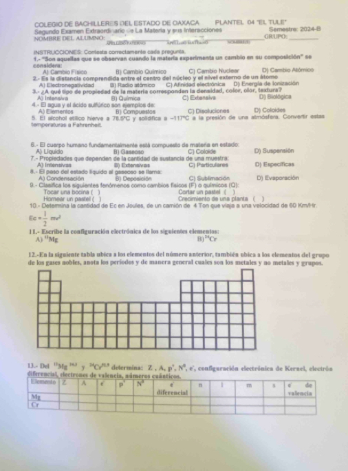 COLEGIO DE BACHILLERES DEL ESTADO DE OAXACA PLANTEL 04 "EIL TULE"
Segundo Examen Extraordinario de La Matería y sus Interacciones Semestre: 2024-B
NOMBRE DEL ALUMNO: APS LSO FATORNG     T       _GRUPO:_
iNSTRUCCIONES: Contesta correctamente cada pregunta.
considera: 1.- 'Son aquellas que se observan cuando la matería experimenta un cambio en su composición' se
A) Cambio Físico B) Cambio Químico C) Cambio Nudear
2.- Es la distancia comprendida entre el centro del núcleo y el nível externo de un átomo D) Cambio Atómico
A) Electronegatividad B) Radio atómico C) Afinidad electrónica D) Energla de lonización
3.- ¿A qué tipo de propiedad de la matería corresponden la densidad, color, oñor, textura?
A Intensivia B) Química C) Extensiva D) Bliolögica
4 - El agua y el ácido sulfúrico son ejemplos de: B) Compuestos C) Disolluctiones D) Coloidies
A) Elementos
tamperaturas a Fahrenheit 5. El alcohol etílico hierve a 78.5°C y solidifica a -117°C a la presión de una atmósfera. Convertir estas
6.- El cuerpo humano fundamentalmente está compuesto de materia en estado:
A) Liquido B) Gaseosc
7.- Propiedades que dependen de la cantidad de sustancia de una muestra: C) Coloide D) Suspensión
A) Intensivas
8.- El paso del estado liquido al gaseoso se llama: B) Extensivas C) Particulares D) Específicas
A) Condensación B) Deposición C) Subilimación D) Evaporación
9. - Clasifica los siguientes fenómenos como cambios físicos (F) o químicos (Q): Cortar un pastel  (
Tocar una bocina ( ]
Horear un pastell ( ] Crecimiento de una planta  ( 1
10.- Deterina la cantidad de Ec en Joulies, de un camión de 4 Ton que viaja a una velocidad de 60 Km/Hr.
Ec= 1/2 mv^2
I L- Escribe la configuración electrónica de los siguientes elementos:
A) ''M B) ^14Cr
12.-En la siguiente tabla ubica a los elementos del número anterior, también ubica a los elementos del grupo
de los gases nobles, anota los períodos y de manera general cuales son los metales y no metales y grupos.
13.- Del^(11)Mg^(14.) y^(24)Cr^(n') determina: Z,A,p^+,N^0,e',
dife , configuración electrónica de Kernel, electrón