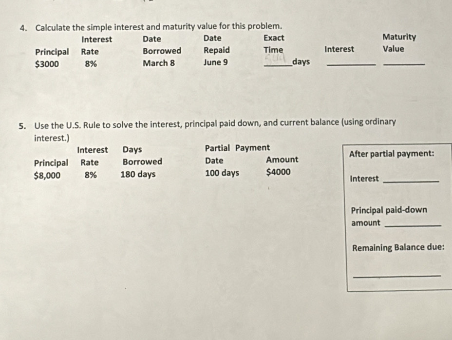 Calculate the simple interest and maturity value for this problem. 
Interest Date Date Exact Maturity 
Principal Rate Borrowed Repaid Time Interest Value
$3000 8% March 8 June 9 _days_ 
_ 
5. Use the U.S. Rule to solve the interest, principal paid down, and current balance (using ordinary 
interest.) 
Interest Days Partial Payment 
Principal Rate Borrowed Date Amount After partial payment:
$8,000 8% 180 days 100 days $4000 Interest_ 
Principal paid-down 
amount_ 
Remaining Balance due: 
_