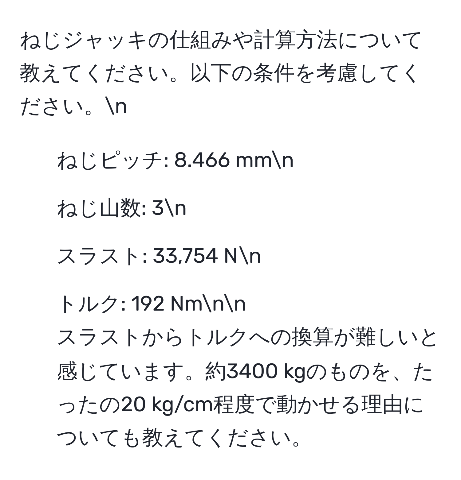 ねじジャッキの仕組みや計算方法について教えてください。以下の条件を考慮してください。n
- ねじピッチ: 8.466 mmn
- ねじ山数: 3n
- スラスト: 33,754 Nn
- トルク: 192 Nmnn
スラストからトルクへの換算が難しいと感じています。約3400 kgのものを、たったの20 kg/cm程度で動かせる理由についても教えてください。