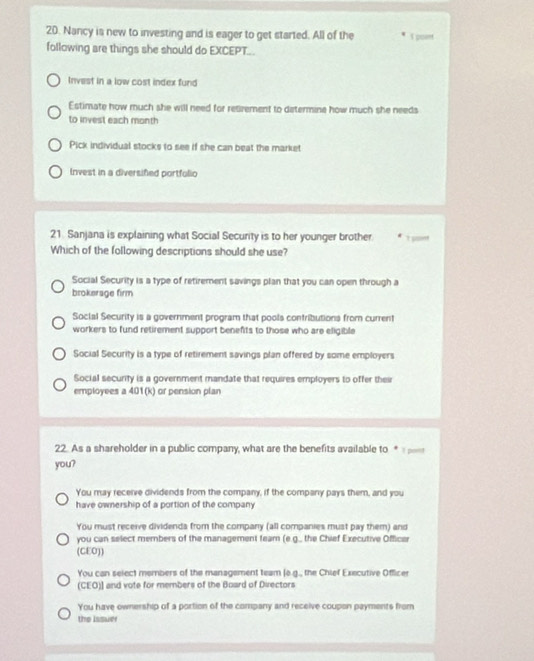 Nancy is new to investing and is eager to get started. All of the 1 poent
following are things she should do EXCEPT...
Invest in a low cost index fund
Estimate how much she will need for retizement to determine how much she needs
to invest each month
Pick individual stocks to see if she can beat the market
Invest in a diversifed portfulio
21. Sanjana is explaining what Social Security is to her younger brother e
Which of the following descriptions should she use?
Social Security is a type of retirement savings plan that you can open through a
brokerage firm
Social Security is a government program that pools contributions from current
workers to fund retirement support benefts to those who are eligible
Social Security is a type of retirement savings plan offered by some employers
Social security is a government mandate that requires employers to offer their
employees a 401 (k) or pension plan
22. As a shareholder in a public company, what are the benefits available to 
you?
You may receive dividends from the company, if the company pays them, and you
have ownership of a portion of the company
You must receive dividends from the company (all companies must pay them) and
you can select members of the management feam (e.g.. the Chief Executive Officer
(CEO))
You can select members of the management team (o.g., the Chief Executive Officer
(CEO)] and vote for members of the Board of Directors
You have ownership of a portion of the company and receive coupon payments from
the Issuer