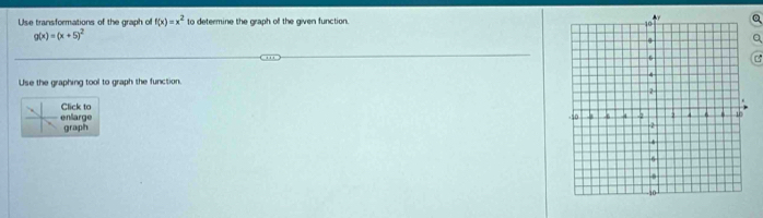 Use transformations of the graph of f(x)=x^2 to determine the graph of the given function. Q
g(x)=(x+5)^2
a
Use the graphing tool to graph the function.
Click to 
enlarge graph