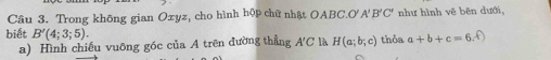 Trong không gian Oxyz, cho hình hộp chữ nhật OABC.O'A'B'C' như hình vẽ bên dưới, 
biết B'(4;3;5). thỏa a+b+c=6.f)
a) Hình chiếu vuông góc của A trên đường thẳng A'C là H(a;b;c)