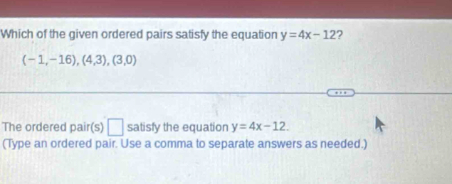 Which of the given ordered pairs satisfy the equation y=4x-12 7
(-1,-16),(4,3),(3,0)
The ordered pair(s) □ satisfy the equation y=4x-12. 
(Type an ordered pair. Use a comma to separate answers as needed.)