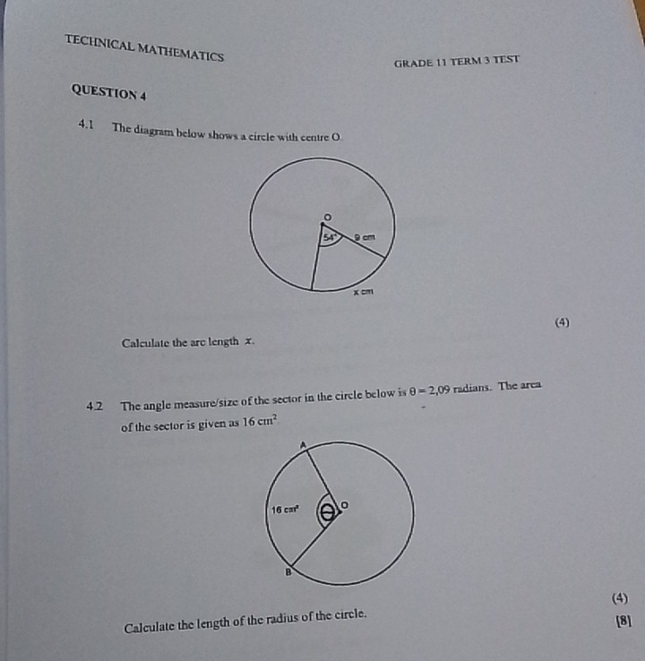 TECHNICAL MATHEMATICS
GRADE 11 TERM 3 TEST
QUESTION 4
4.1 The diagram below shows a circle with centre O
(4)
Calculate the arc length x.
4.2 The angle measure/size of the sector in the circle below is θ =2,09 radians. The area
of the sector is given as 16cm^2
(4)
Calculate the length of the radius of the circle.
[8]