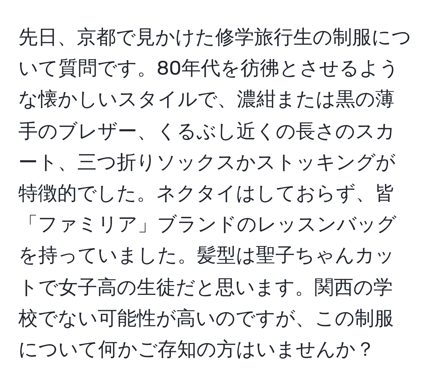 先日、京都で見かけた修学旅行生の制服について質問です。80年代を彷彿とさせるような懐かしいスタイルで、濃紺または黒の薄手のブレザー、くるぶし近くの長さのスカート、三つ折りソックスかストッキングが特徴的でした。ネクタイはしておらず、皆「ファミリア」ブランドのレッスンバッグを持っていました。髪型は聖子ちゃんカットで女子高の生徒だと思います。関西の学校でない可能性が高いのですが、この制服について何かご存知の方はいませんか？