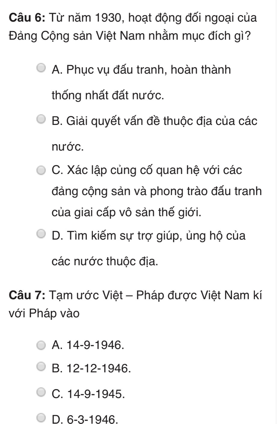 Từ năm 1930, hoạt động đối ngoại của
Đảng Cộng sản Việt Nam nhằm mục đích gì?
A. Phục vụ đấu tranh, hoàn thành
thống nhất đất nước.
B. Giải quyết vấn đề thuộc địa của các
nước.
C. Xác lập củng cố quan hệ với các
đảng cộng sản và phong trào đấu tranh
của giai cấp vô sản thế giới.
D. Tìm kiếm sự trợ giúp, ủng hộ của
các nước thuộc địa.
Câu 7: Tạm ước Việt - Pháp được Việt Nam kí
với Pháp vào
A. 14-9 -1946.
B. 12-12 -1946.
C. 14-9 -1945.
D. 6-3 -1946.