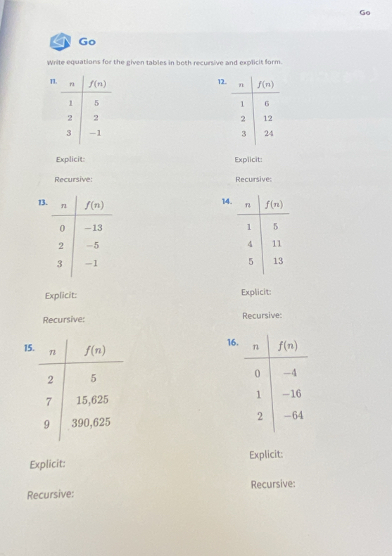 Go
Write equations for the given tables in both recursive and explicit form.
12.
1 
 
Explicit: Explicit:
Recursive: Recursive:
14.
13. 
 
 
 
Explicit: Explicit:
Recursive: Recursive:
15
16.
 
Explicit: Explicit:
Recursive: Recursive: