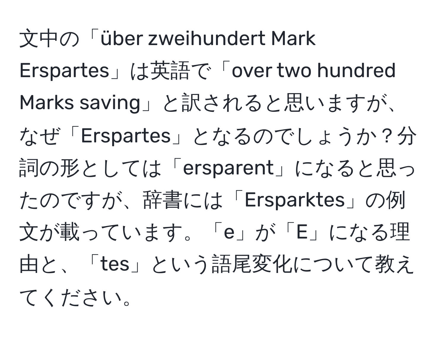 文中の「über zweihundert Mark Erspartes」は英語で「over two hundred Marks saving」と訳されると思いますが、なぜ「Erspartes」となるのでしょうか？分詞の形としては「ersparent」になると思ったのですが、辞書には「Ersparktes」の例文が載っています。「e」が「E」になる理由と、「tes」という語尾変化について教えてください。